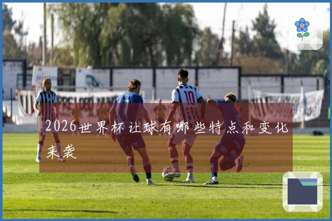 2026世界杯让球有哪些特点和变化来袭